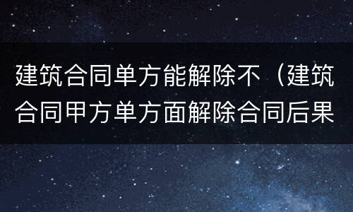 建筑合同单方能解除不（建筑合同甲方单方面解除合同后果）