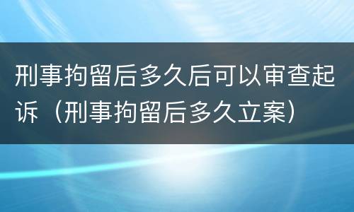 刑事拘留后多久后可以审查起诉（刑事拘留后多久立案）
