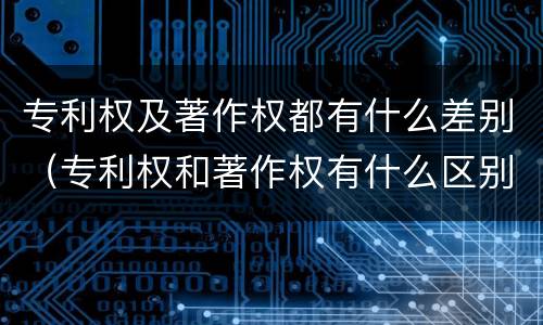 专利权及著作权都有什么差别（专利权和著作权有什么区别）