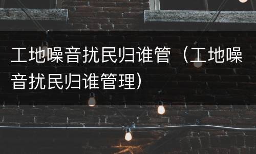 工地噪音扰民归谁管（工地噪音扰民归谁管理）