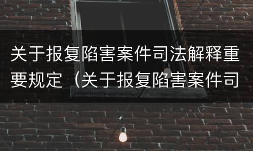 关于报复陷害案件司法解释重要规定（关于报复陷害案件司法解释重要规定有哪些）