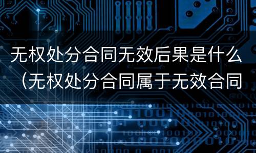 无权处分合同无效后果是什么（无权处分合同属于无效合同吗）
