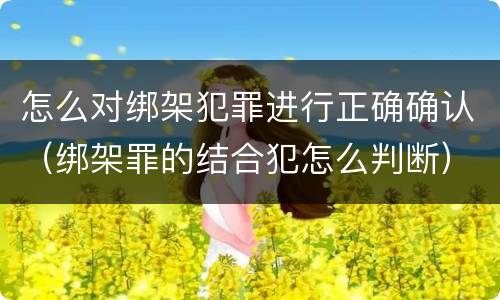 怎么对绑架犯罪进行正确确认（绑架罪的结合犯怎么判断）