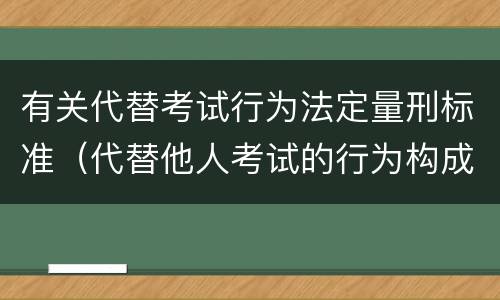 有关代替考试行为法定量刑标准（代替他人考试的行为构成什么罪）