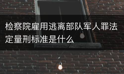 检察院雇用逃离部队军人罪法定量刑标准是什么
