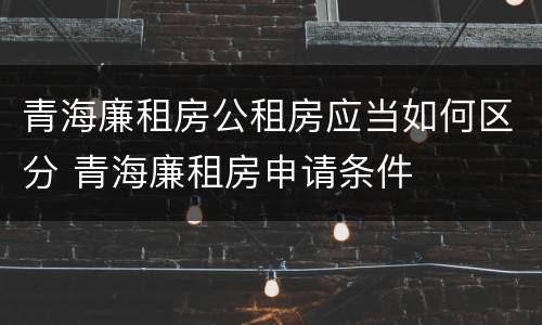 青海廉租房公租房应当如何区分 青海廉租房申请条件