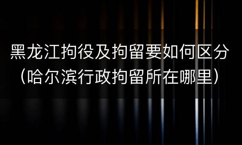 黑龙江拘役及拘留要如何区分（哈尔滨行政拘留所在哪里）
