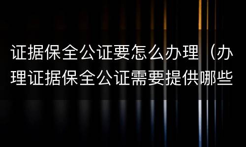 证据保全公证要怎么办理（办理证据保全公证需要提供哪些材料）