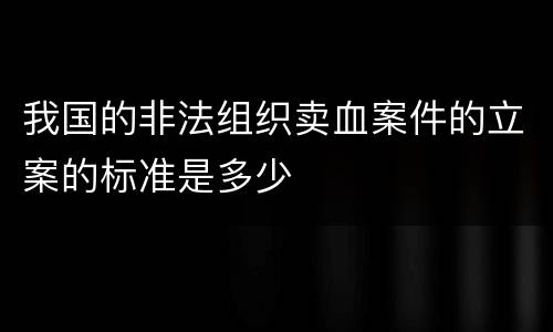 我国的非法组织卖血案件的立案的标准是多少