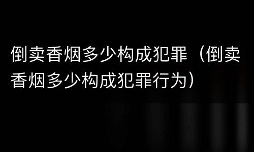 倒卖香烟多少构成犯罪（倒卖香烟多少构成犯罪行为）