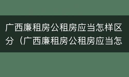 广西廉租房公租房应当怎样区分（广西廉租房公租房应当怎样区分户型）