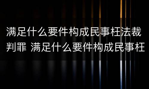满足什么要件构成民事枉法裁判罪 满足什么要件构成民事枉法裁判罪的条件