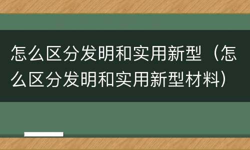 怎么区分发明和实用新型（怎么区分发明和实用新型材料）