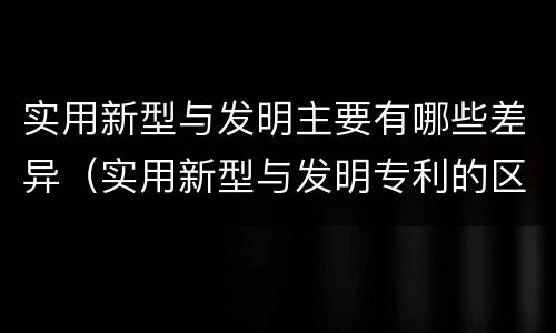 实用新型与发明主要有哪些差异（实用新型与发明专利的区别有哪些）