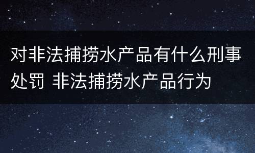 对非法捕捞水产品有什么刑事处罚 非法捕捞水产品行为