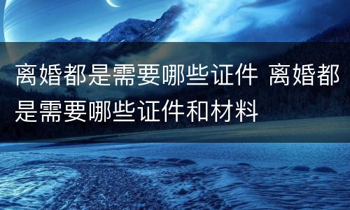 离婚都是需要哪些证件 离婚都是需要哪些证件和材料