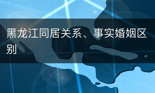 黑龙江同居关系、事实婚姻区别