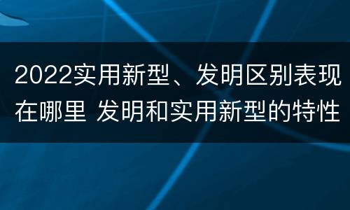2022实用新型、发明区别表现在哪里 发明和实用新型的特性