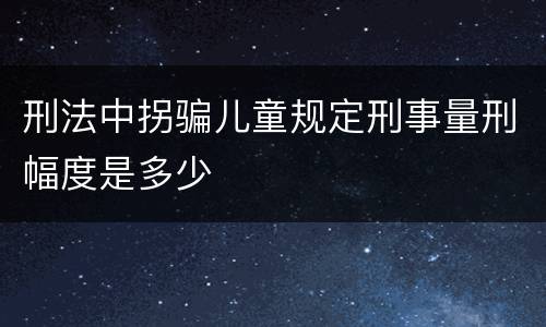 刑法中拐骗儿童规定刑事量刑幅度是多少