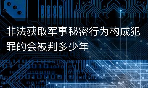 非法获取军事秘密行为构成犯罪的会被判多少年