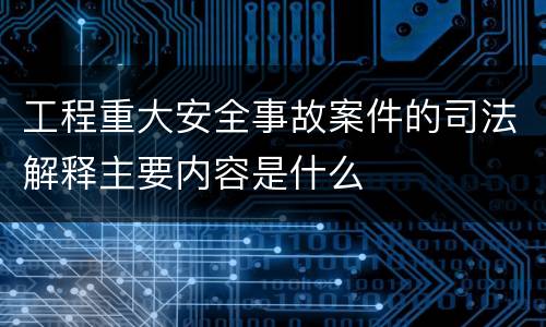 工程重大安全事故案件的司法解释主要内容是什么