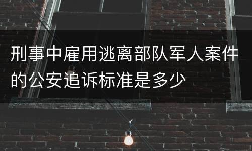 刑事中雇用逃离部队军人案件的公安追诉标准是多少