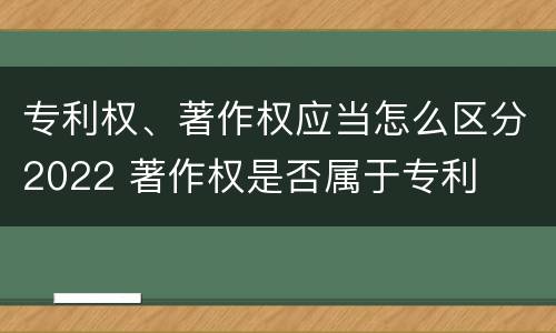专利权、著作权应当怎么区分2022 著作权是否属于专利