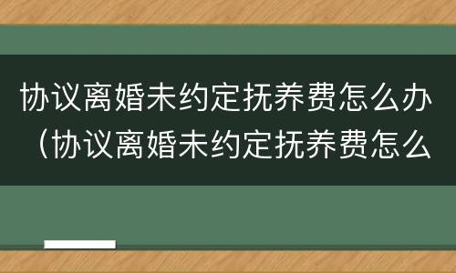 协议离婚未约定抚养费怎么办（协议离婚未约定抚养费怎么办理）