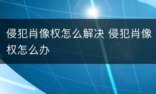 侵犯肖像权怎么解决 侵犯肖像权怎么办