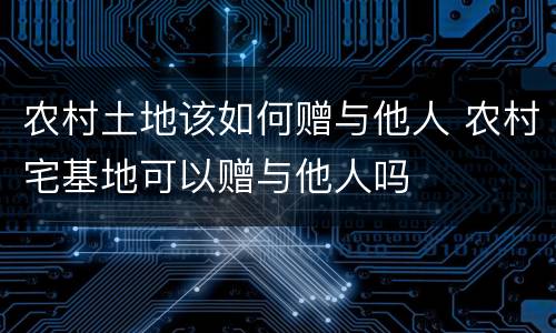 农村土地该如何赠与他人 农村宅基地可以赠与他人吗