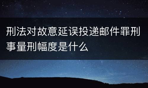 刑法对故意延误投递邮件罪刑事量刑幅度是什么
