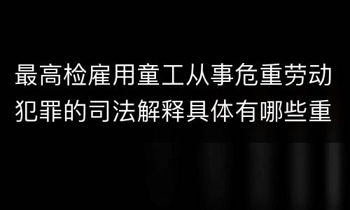 最高检雇用童工从事危重劳动犯罪的司法解释具体有哪些重要规定