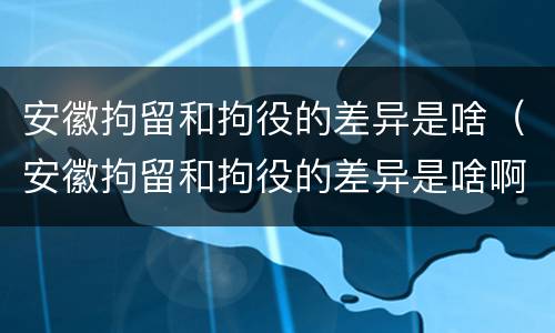 安徽拘留和拘役的差异是啥（安徽拘留和拘役的差异是啥啊）