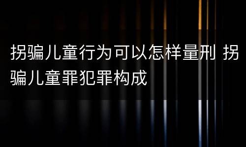 拐骗儿童行为可以怎样量刑 拐骗儿童罪犯罪构成