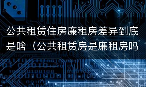 公共租赁住房廉租房差异到底是啥（公共租赁房是廉租房吗）