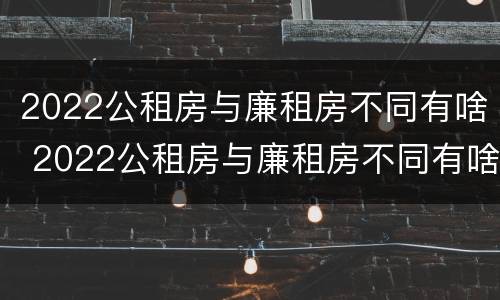 2022公租房与廉租房不同有啥 2022公租房与廉租房不同有啥影响