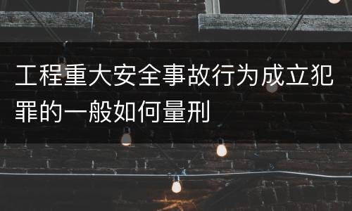 工程重大安全事故行为成立犯罪的一般如何量刑