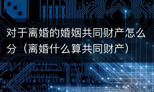 对于离婚的婚姻共同财产怎么分（离婚什么算共同财产）