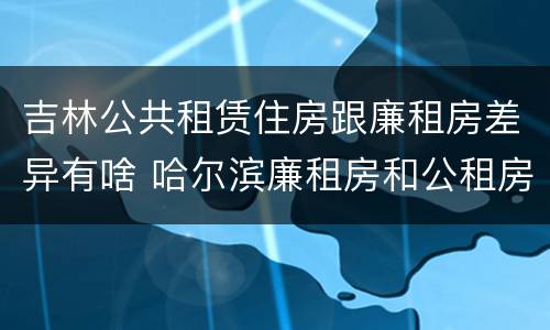 吉林公共租赁住房跟廉租房差异有啥 哈尔滨廉租房和公租房有什么区别