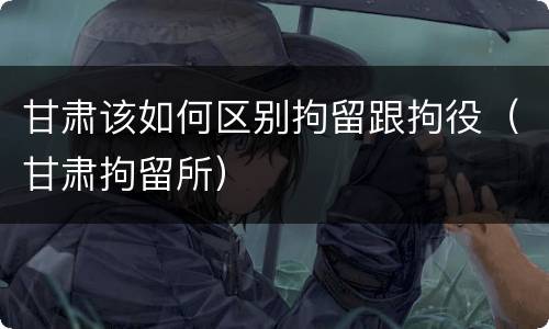 甘肃该如何区别拘留跟拘役（甘肃拘留所）