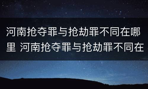 河南抢夺罪与抢劫罪不同在哪里 河南抢夺罪与抢劫罪不同在哪里举报