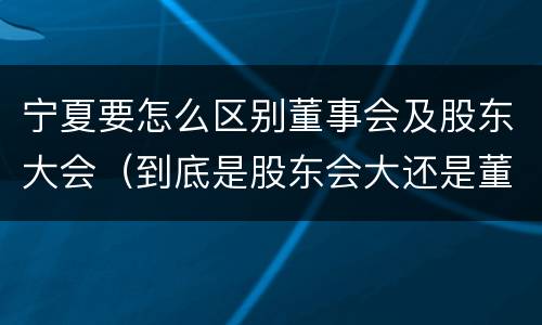 宁夏要怎么区别董事会及股东大会（到底是股东会大还是董事会大）