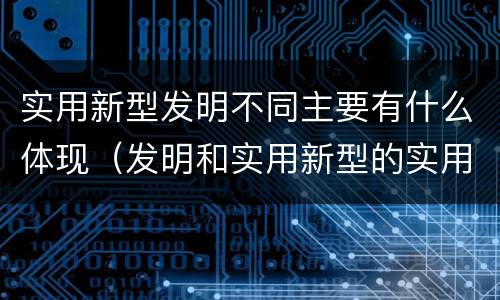 实用新型发明不同主要有什么体现（发明和实用新型的实用性）