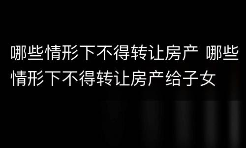 哪些情形下不得转让房产 哪些情形下不得转让房产给子女