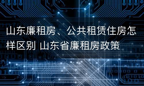 山东廉租房、公共租赁住房怎样区别 山东省廉租房政策
