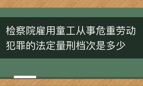 检察院雇用童工从事危重劳动犯罪的法定量刑档次是多少