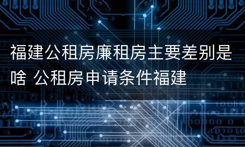 福建公租房廉租房主要差别是啥 公租房申请条件福建