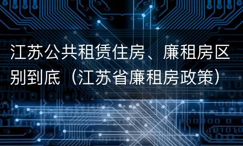 江苏公共租赁住房、廉租房区别到底（江苏省廉租房政策）