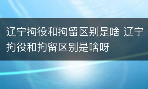辽宁拘役和拘留区别是啥 辽宁拘役和拘留区别是啥呀