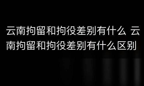 云南拘留和拘役差别有什么 云南拘留和拘役差别有什么区别吗